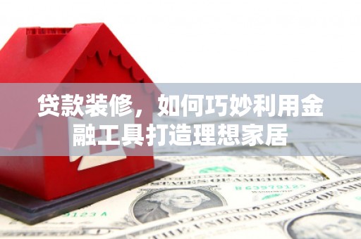 琼海贷款装修，如何巧妙利用金融工具打造理想家居